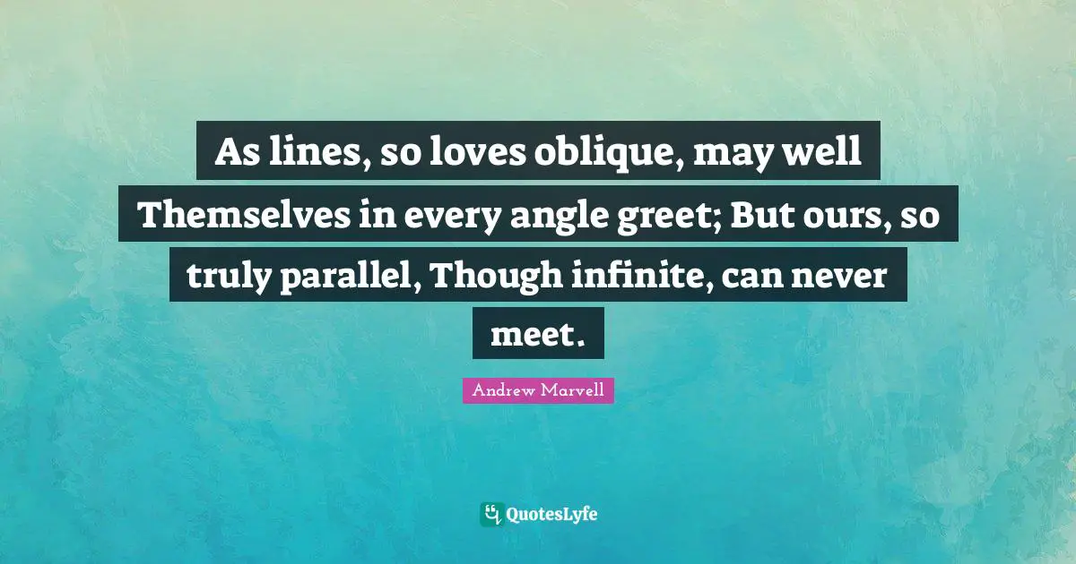As lines, so loves oblique, may well Themselves in every angle greet; But ours, so truly parallel, Though infinite, can never meet.
