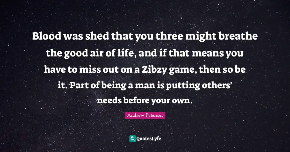 Blood was shed that you three might breathe the good air of life, and if that means you have to miss out on a Zibzy game, then so be it. Part of being a man is putting others' needs before your own.
