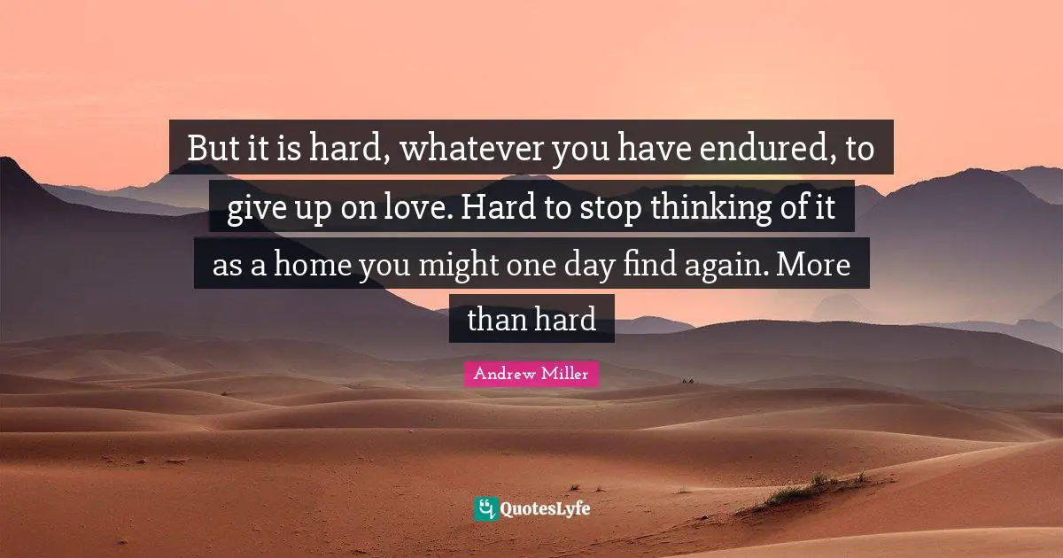 But it is hard, whatever you have endured, to give up on love. Hard to stop thinking of it as a home you might one day find again. More than hard