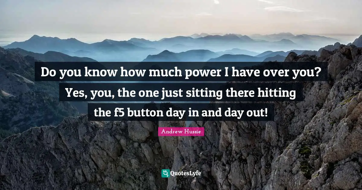 Do you know how much power I have over you? Yes, you, the one just sitting there hitting the f5 button day in and day out!