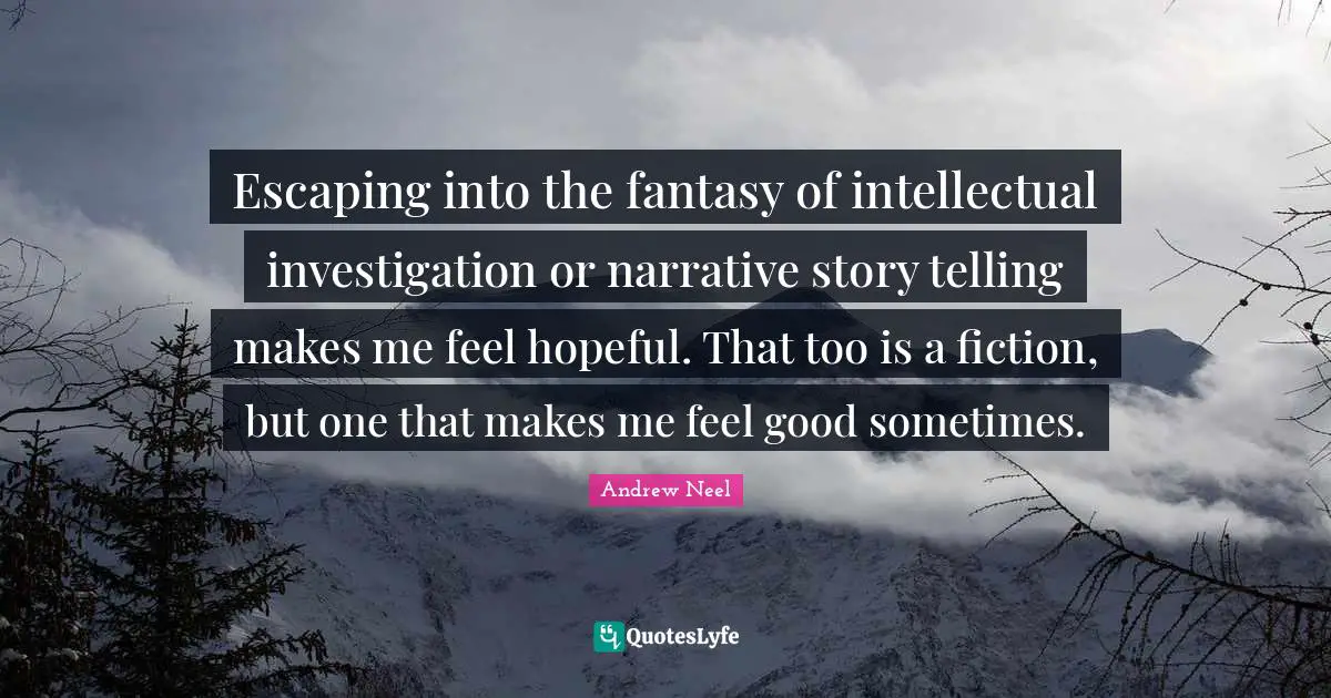 Escaping into the fantasy of intellectual investigation or narrative story telling makes me feel hopeful. That too is a fiction, but one that makes me feel good sometimes.