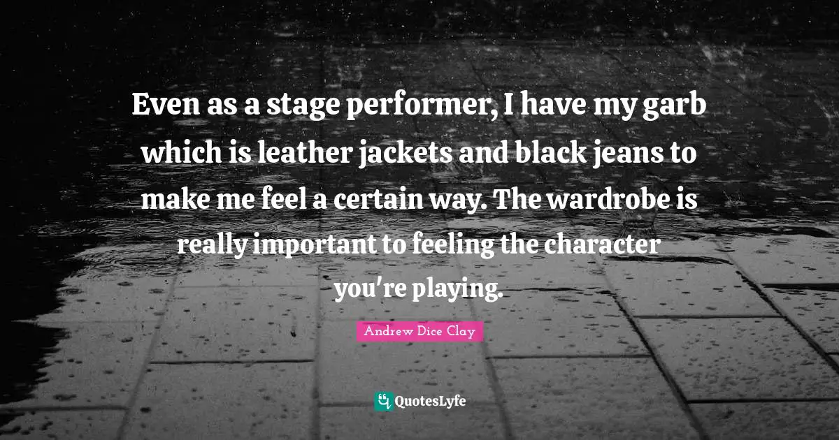 Even as a stage performer, I have my garb which is leather jackets and black jeans to make me feel a certain way. The wardrobe is really important to feeling the character you're playing.