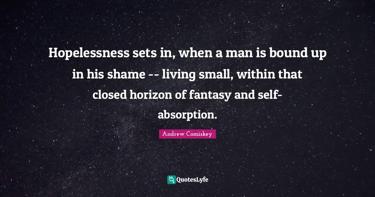 Hopelessness sets in, when a man is bound up in his shame -- living small, within that closed horizon of fantasy and self-absorption.