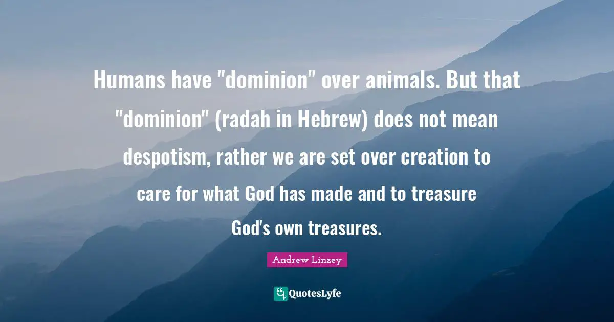 Humans have "dominion" over animals. But that "dominion" (radah in Hebrew) does not mean despotism, rather we are set over creation to care for what God has made and to treasure God's own treasures.