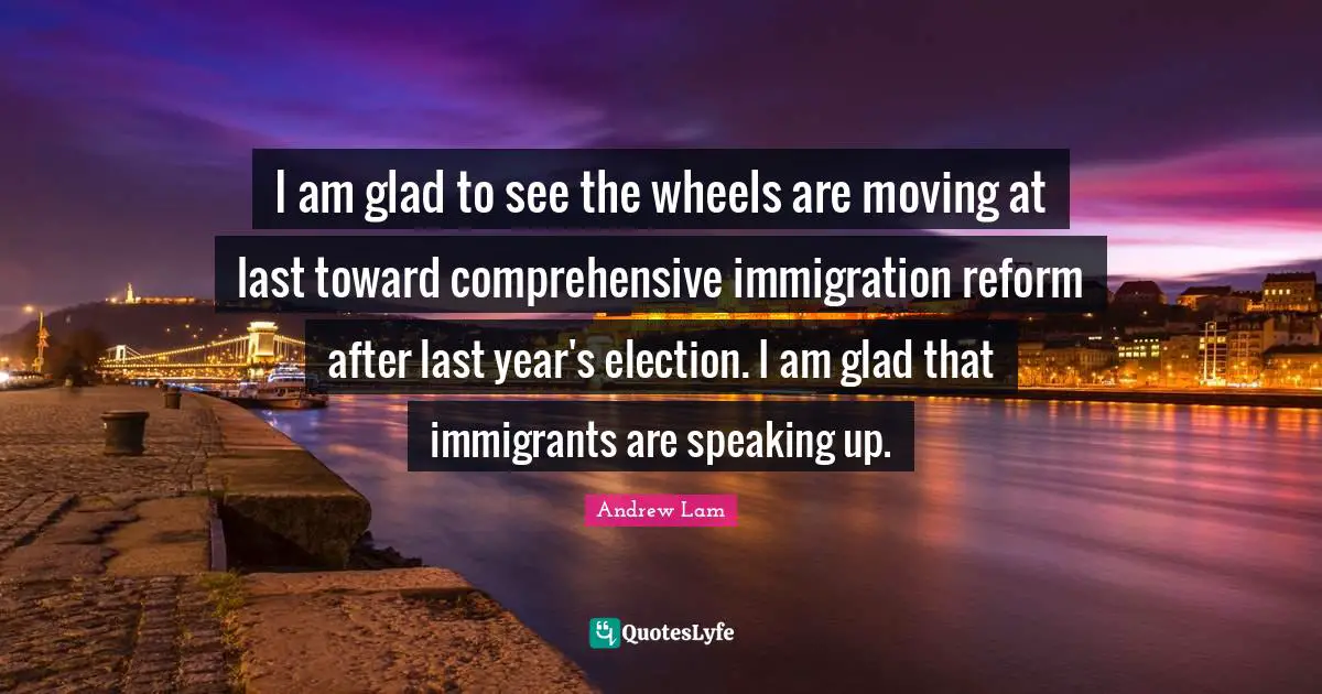 I am glad to see the wheels are moving at last toward comprehensive immigration reform after last year's election. I am glad that immigrants are speaking up.