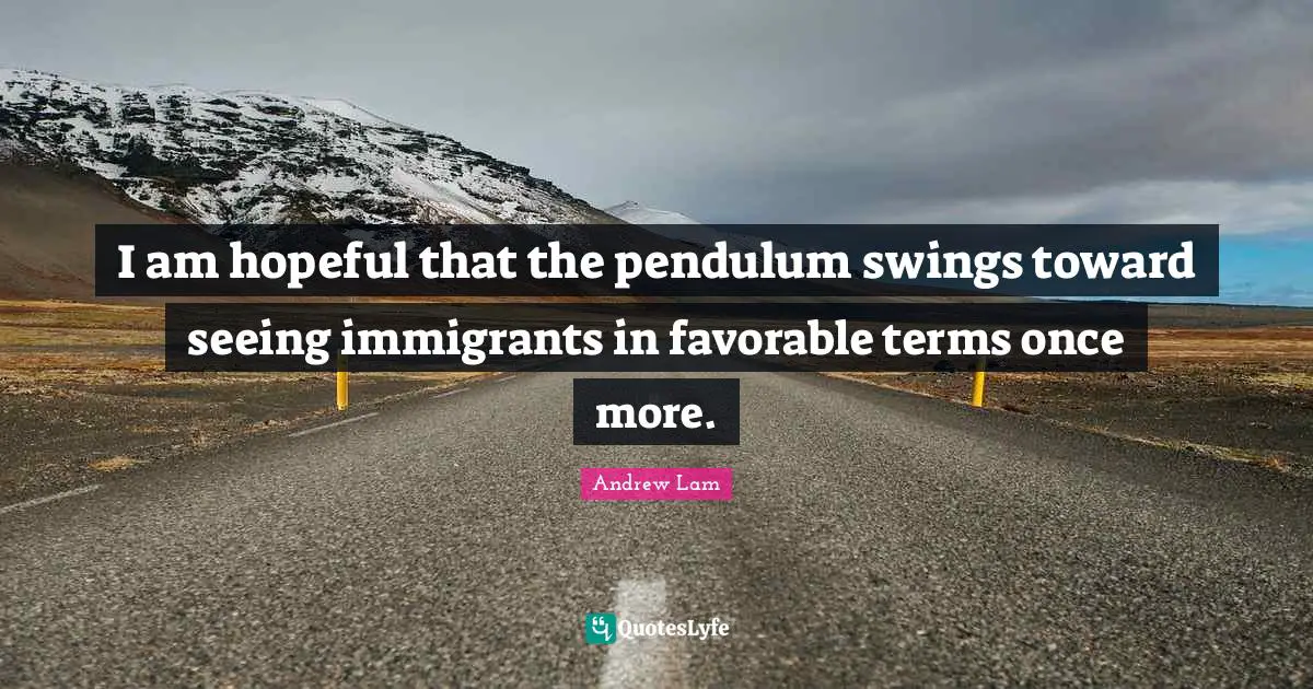 Pendulums Quotes: "I am hopeful that the pendulum swings toward seeing immigrants in favorable terms once more."
