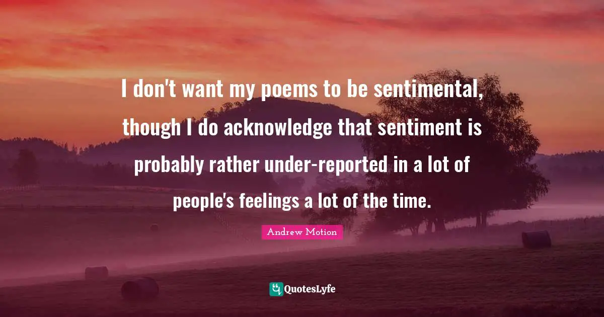 I don't want my poems to be sentimental, though I do acknowledge that sentiment is probably rather under-reported in a lot of people's feelings a lot of the time.