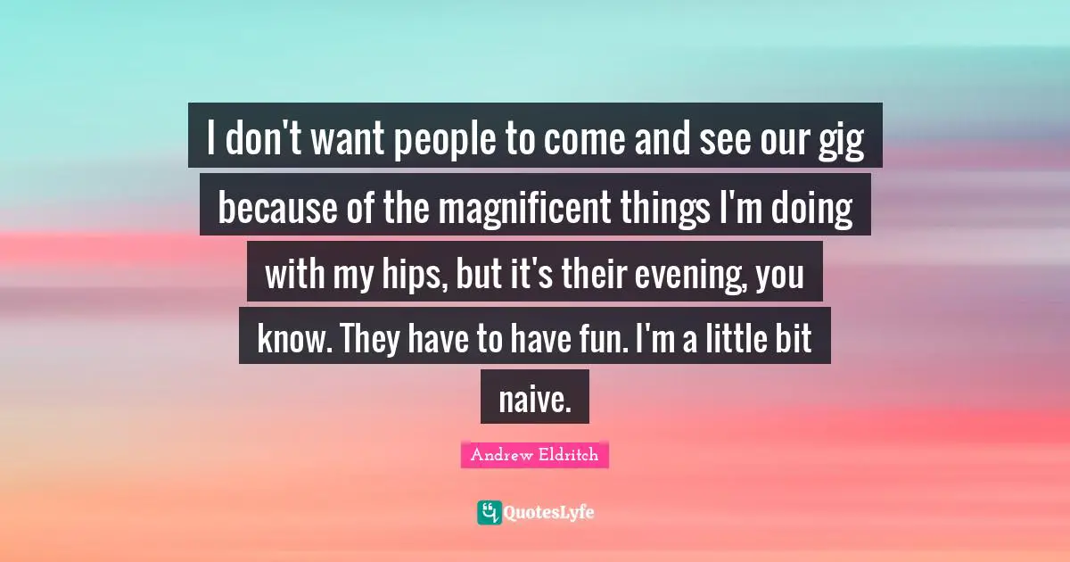 I don't want people to come and see our gig because of the magnificent things I'm doing with my hips, but it's their evening, you know. They have to have fun. I'm a little bit naive.