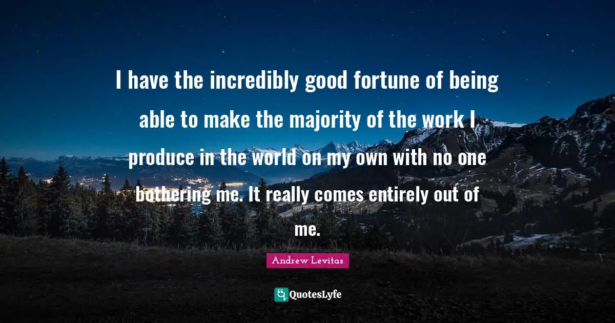 I have the incredibly good fortune of being able to make the majority of the work I produce in the world on my own with no one bothering me. It really comes entirely out of me.
