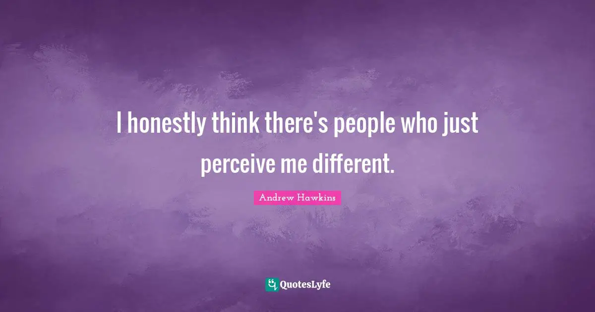 I honestly think there's people who just perceive me different.
