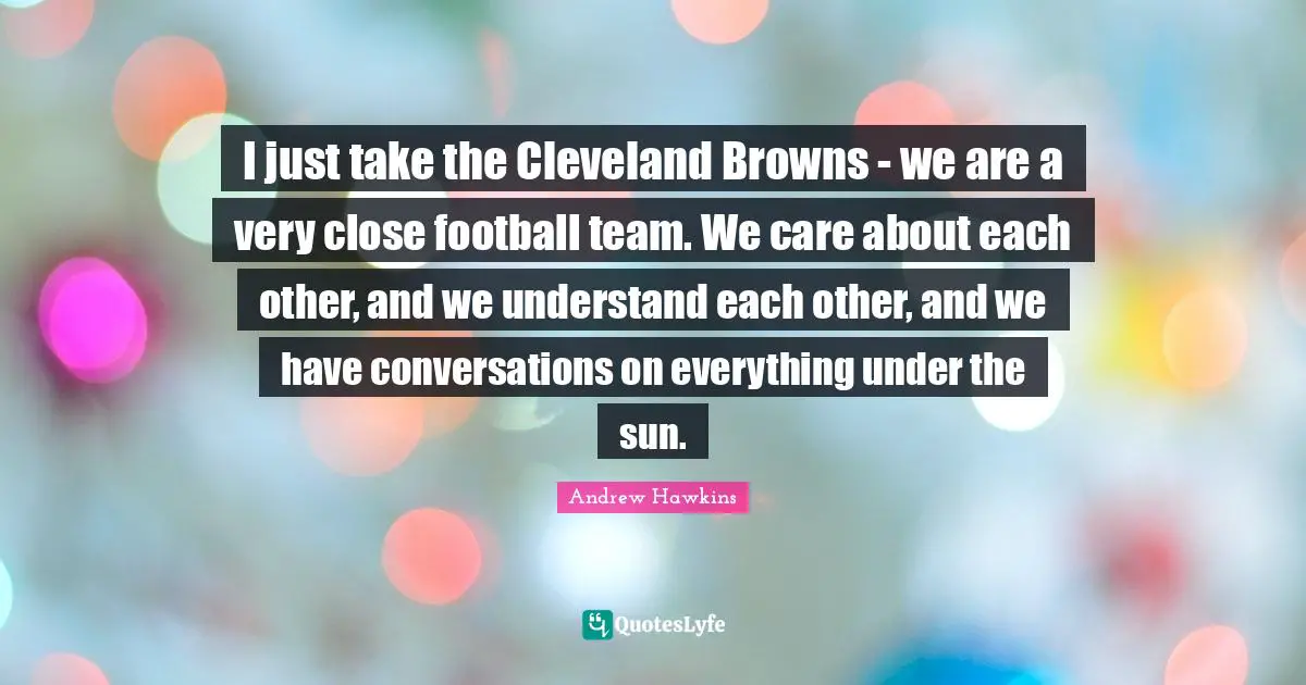 I just take the Cleveland Browns - we are a very close football team. We care about each other, and we understand each other, and we have conversations on everything under the sun.