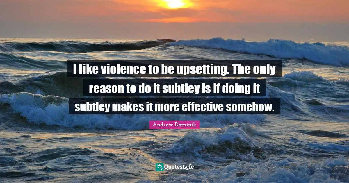 I like violence to be upsetting. The only reason to do it subtley is if doing it subtley makes it more effective somehow.