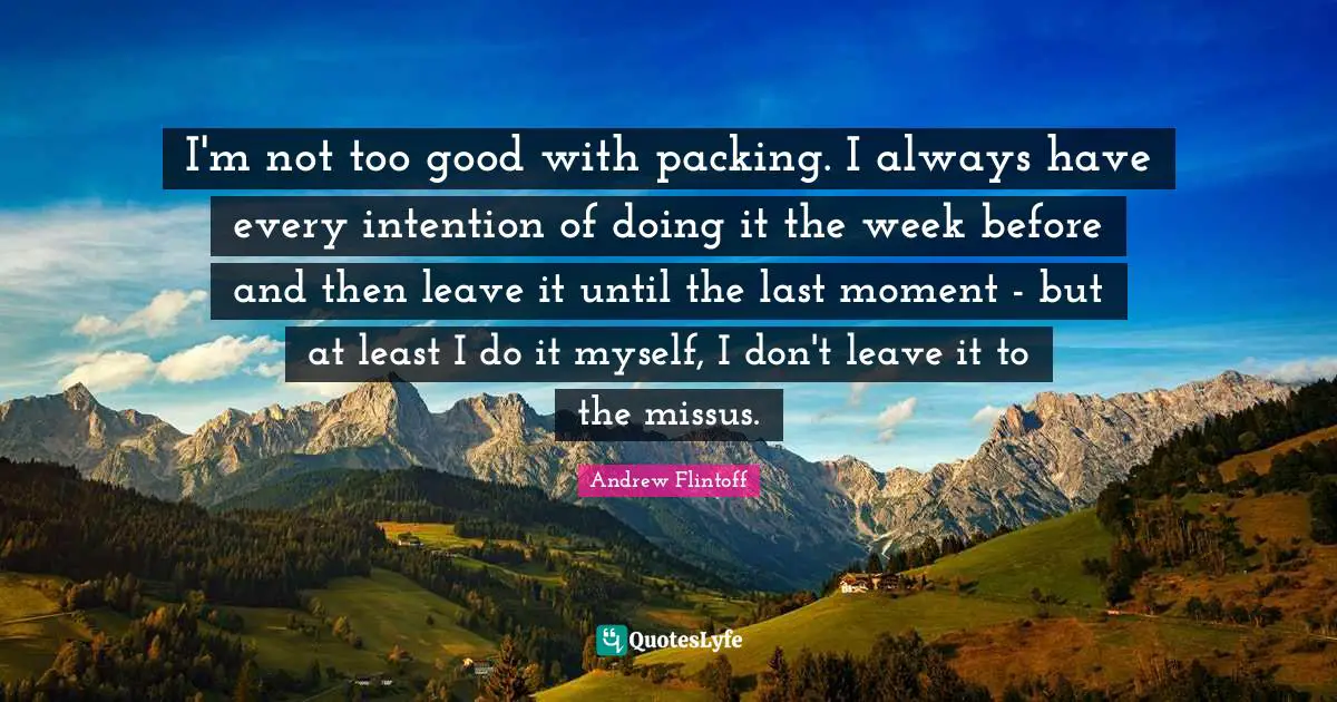I'm not too good with packing. I always have every intention of doing it the week before and then leave it until the last moment - but at least I do it myself, I don't leave it to the missus.