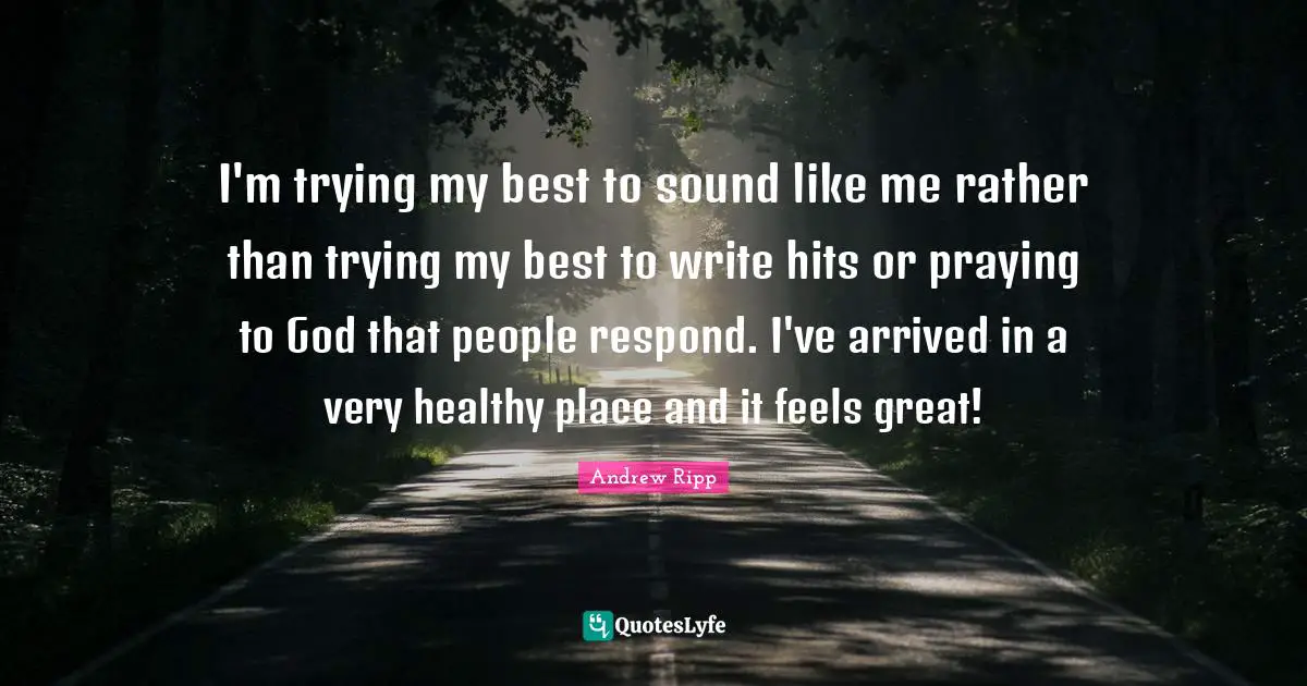 I'm trying my best to sound like me rather than trying my best to write hits or praying to God that people respond. I've arrived in a very healthy place and it feels great!