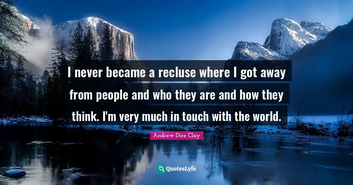 I never became a recluse where I got away from people and who they are and how they think. I'm very much in touch with the world.