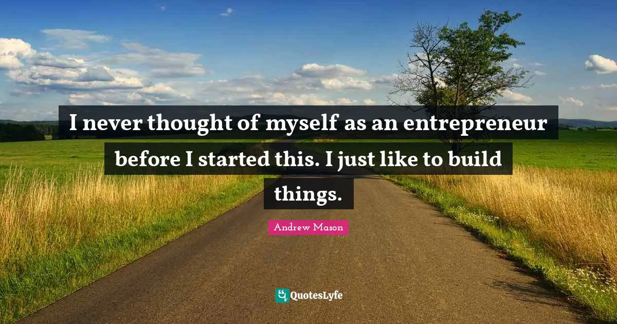 I never thought of myself as an entrepreneur before I started this. I just like to build things.