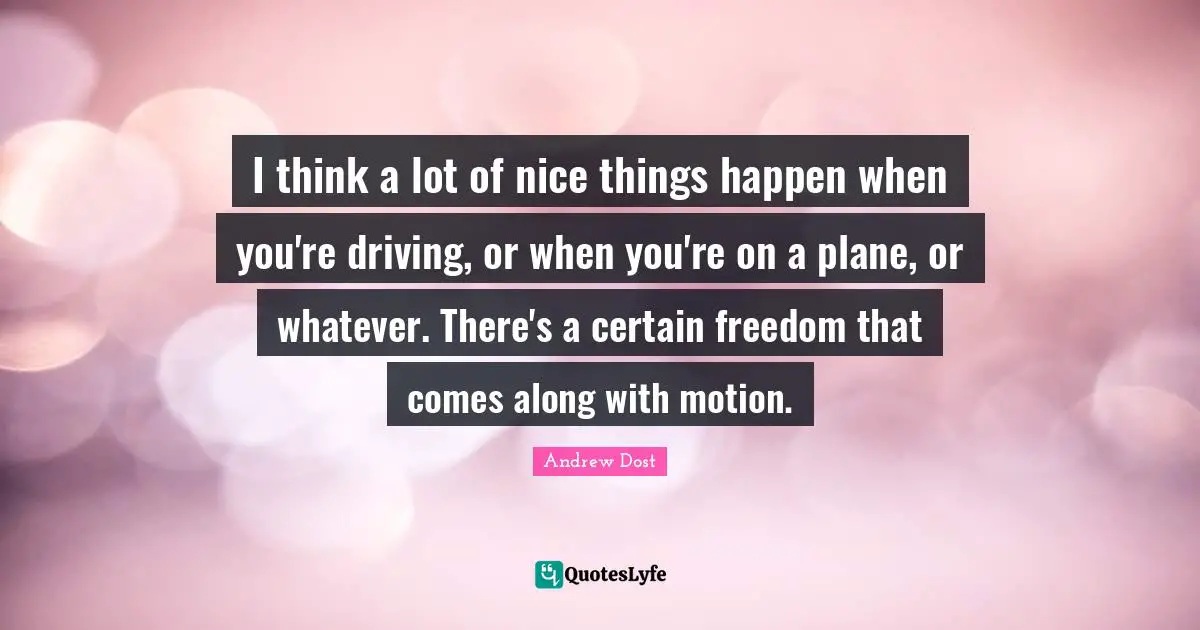 I think a lot of nice things happen when you're driving, or when you're on a plane, or whatever. There's a certain freedom that comes along with motion.