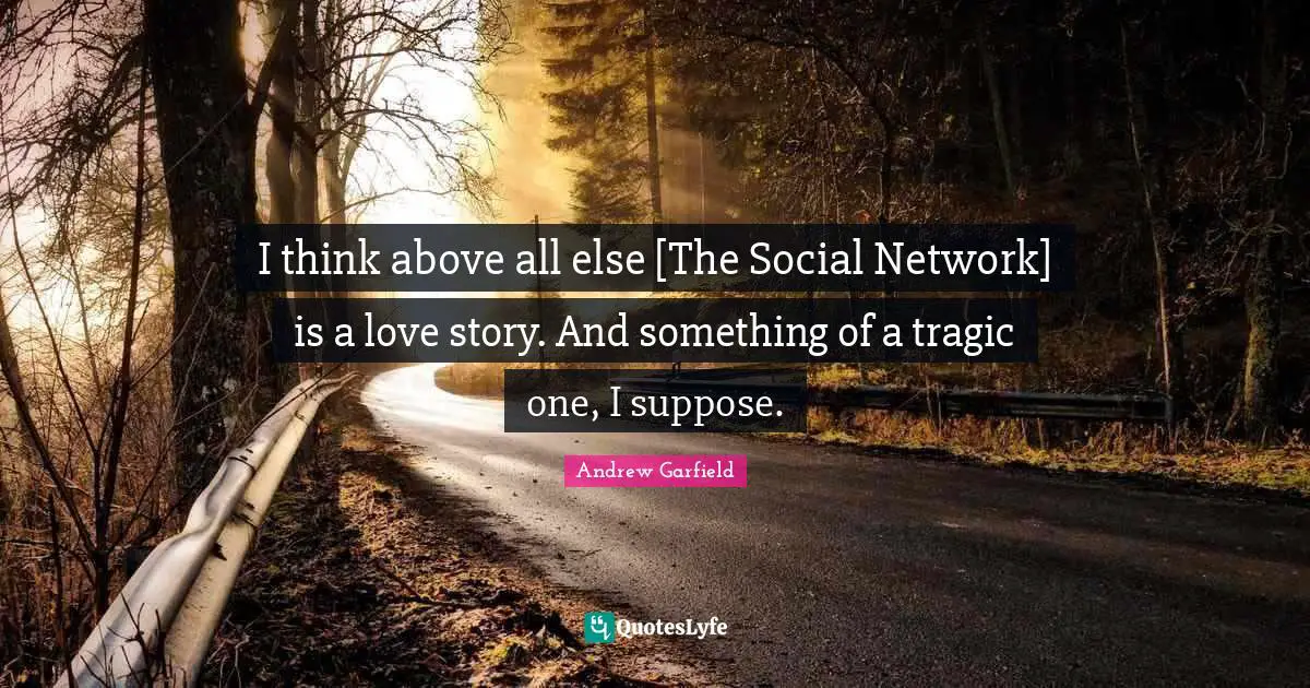 I think above all else [The Social Network] is a love story. And something of a tragic one, I suppose.