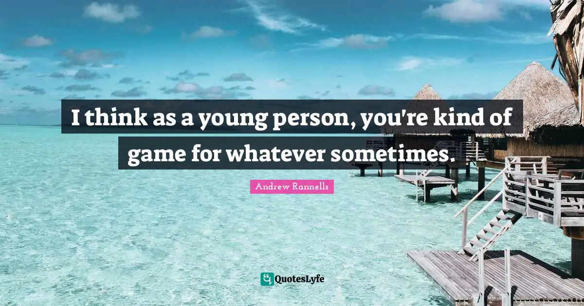 I think as a young person, you're kind of game for whatever sometimes.