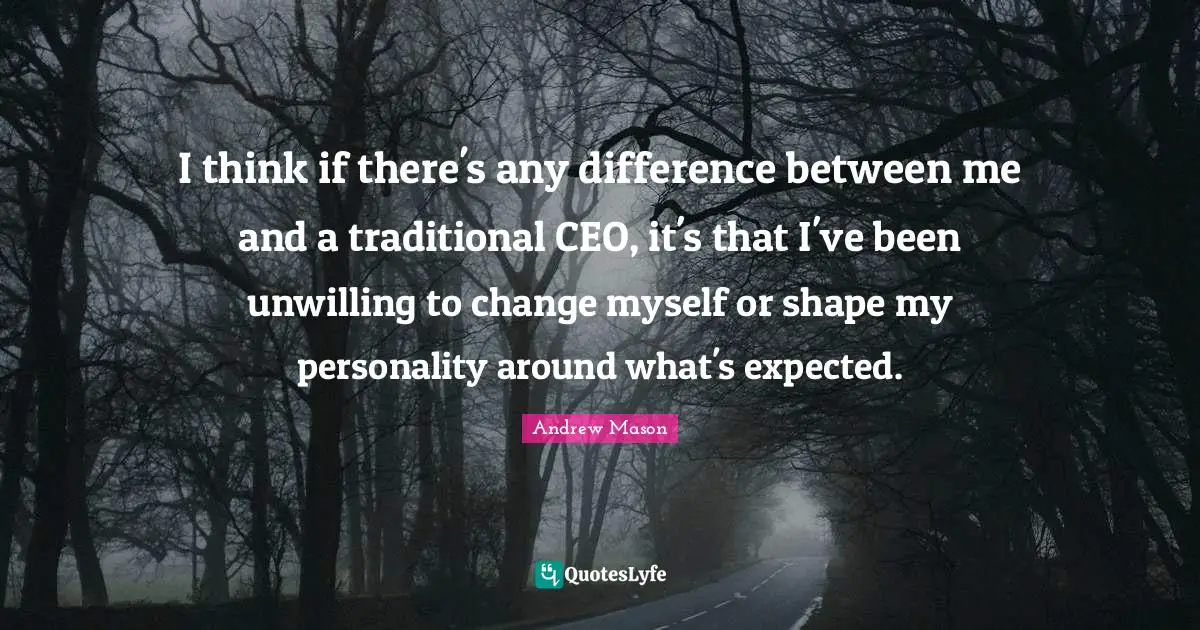 I think if there's any difference between me and a traditional CEO, it's that I've been unwilling to change myself or shape my personality around what's expected.