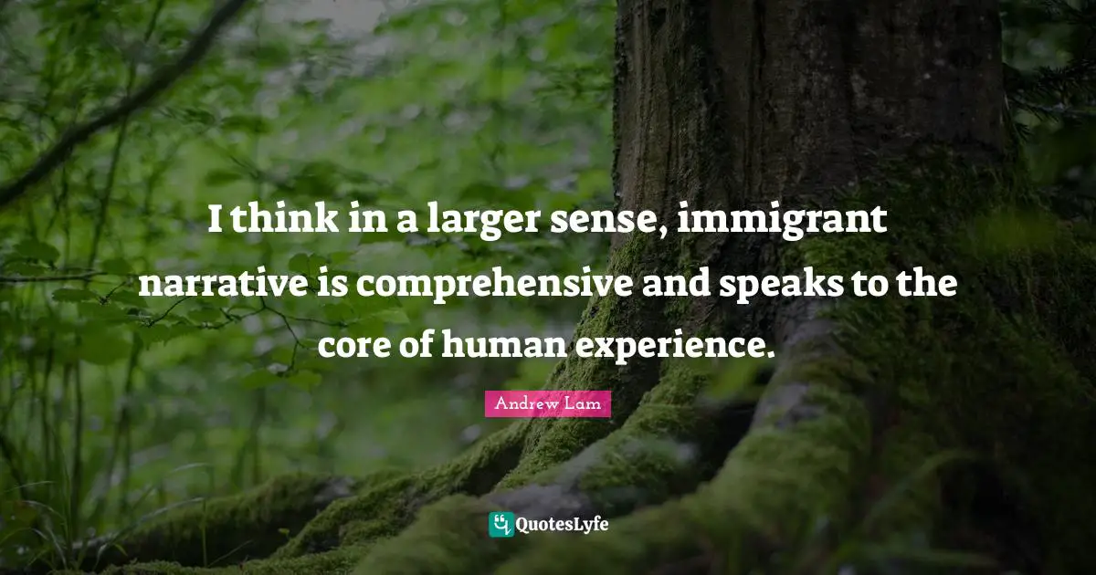 I think in a larger sense, immigrant narrative is comprehensive and speaks to the core of human experience.
