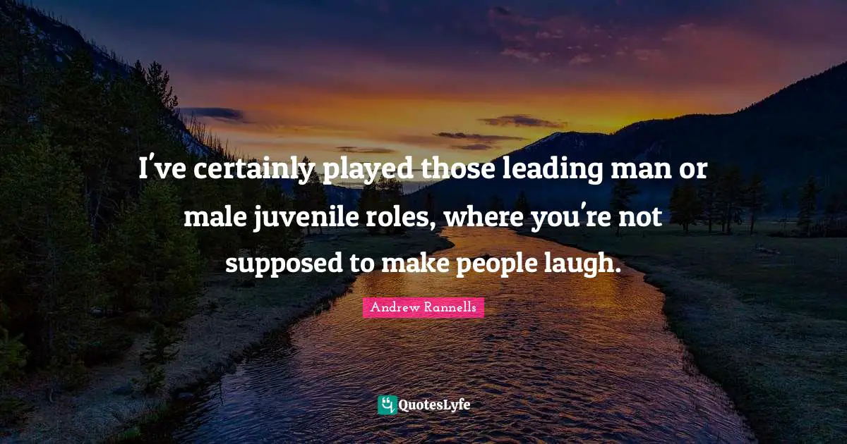 I've certainly played those leading man or male juvenile roles, where you're not supposed to make people laugh.
