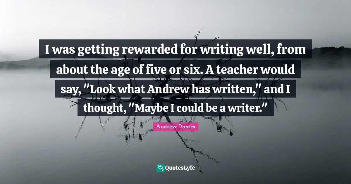 Andrew Davies Quotes: "I was getting rewarded for writing well, from about the age of five or six. A teacher would say, "Look what Andrew has written," and I thought, "Maybe I could be a writer.""