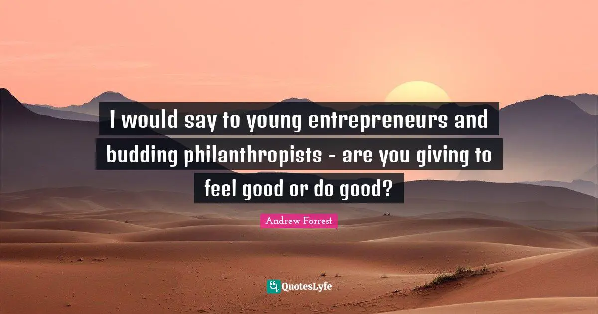 I would say to young entrepreneurs and budding philanthropists - are you giving to feel good or do good?
