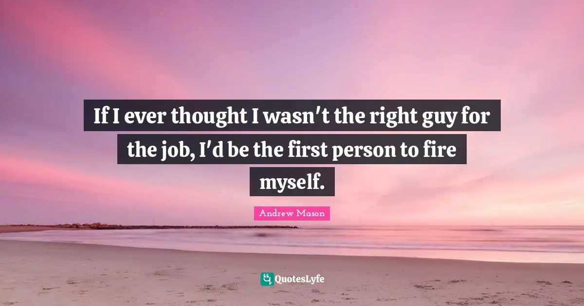 If I ever thought I wasn't the right guy for the job, I'd be the first person to fire myself.