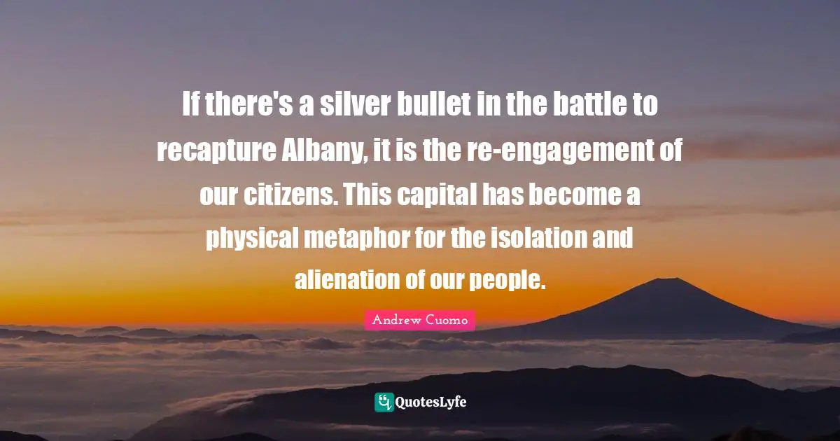 Andrew Cuomo Quotes: "If there's a silver bullet in the battle to recapture Albany, it is the re-engagement of our citizens. This capital has become a physical metaphor for the isolation and alienation of our people."
