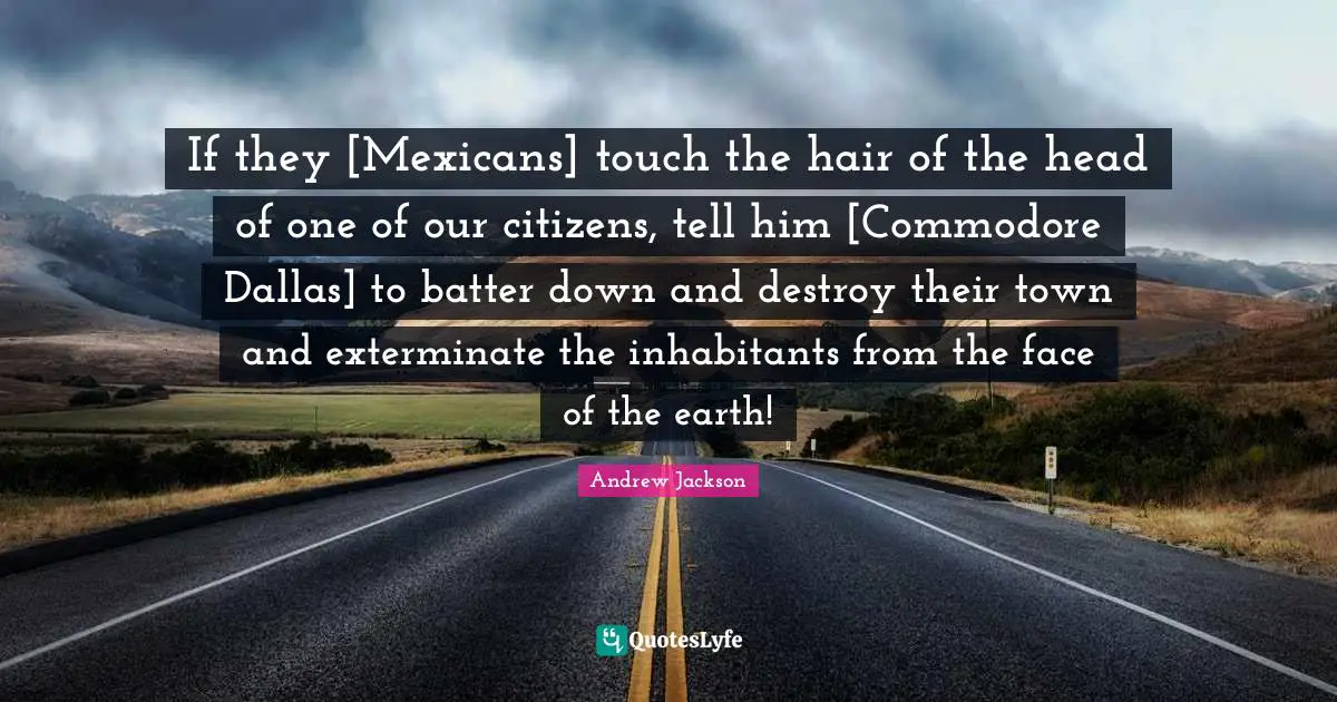 If they [Mexicans] touch the hair of the head of one of our citizens, tell him [Commodore Dallas] to batter down and destroy their town and exterminate the inhabitants from the face of the earth!