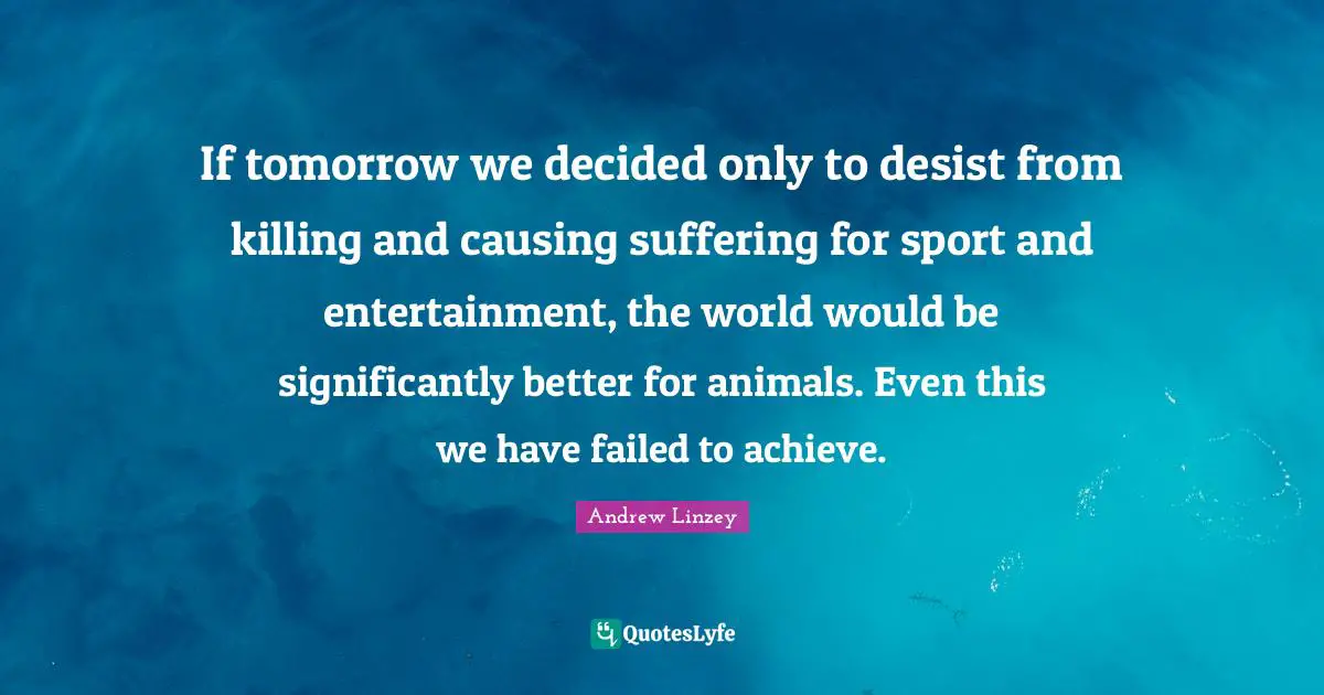 If tomorrow we decided only to desist from killing and causing suffering for sport and entertainment, the world would be significantly better for animals. Even this we have failed to achieve.