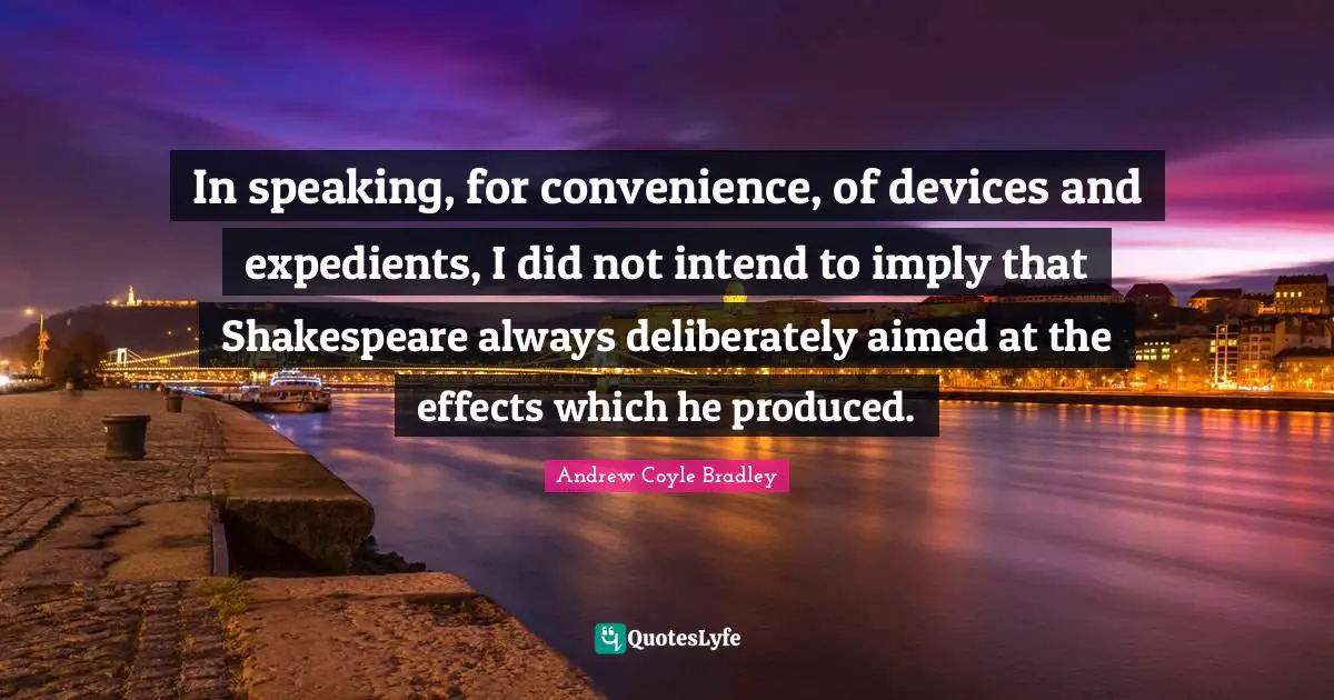 In speaking, for convenience, of devices and expedients, I did not intend to imply that Shakespeare always deliberately aimed at the effects which he produced.
