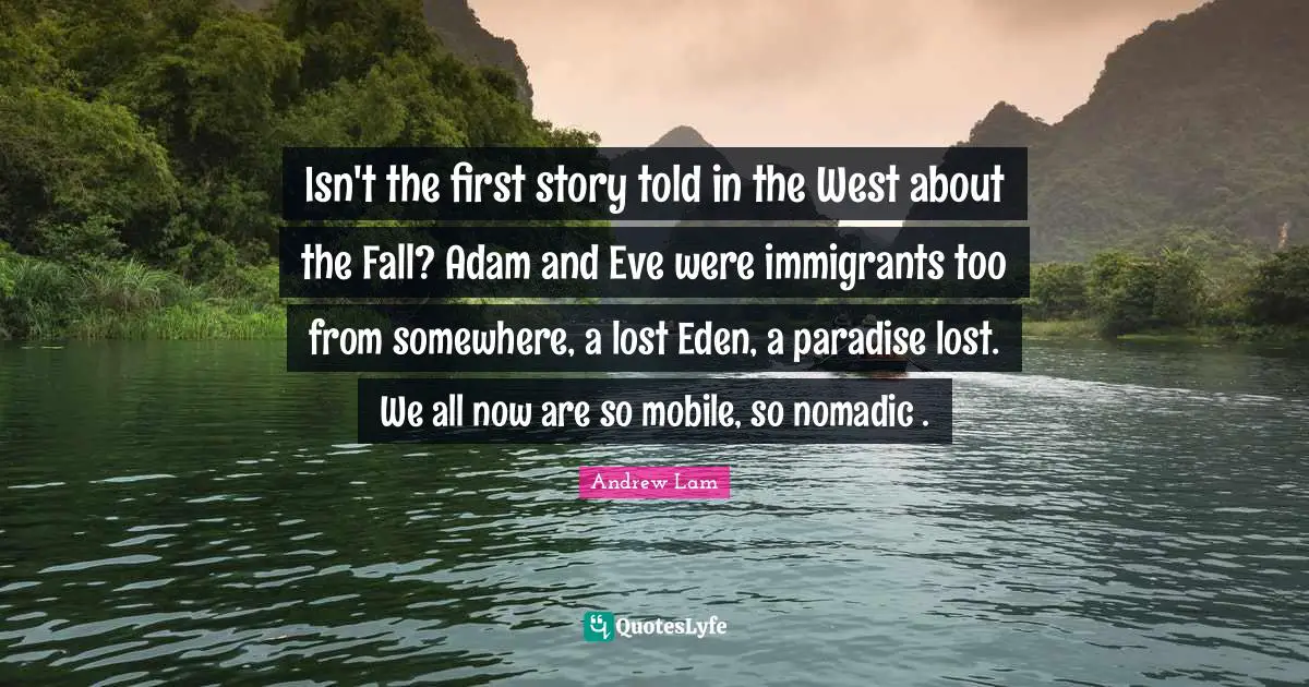 Isn't the first story told in the West about the Fall? Adam and Eve were immigrants too from somewhere, a lost Eden, a paradise lost. We all now are so mobile, so nomadic .