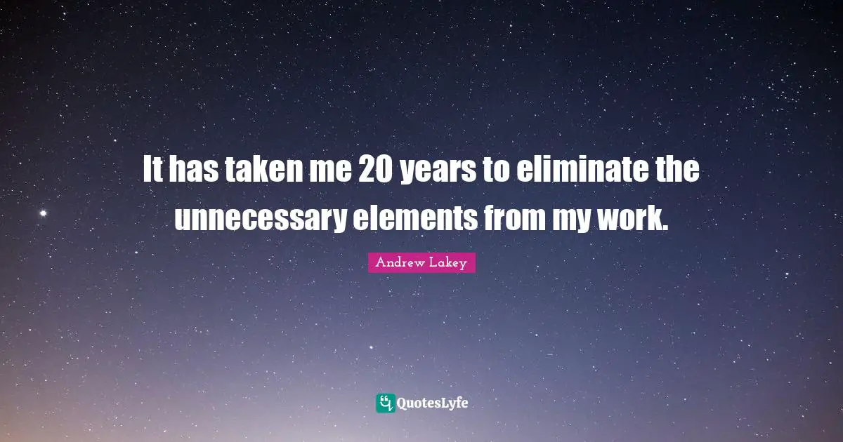 It has taken me 20 years to eliminate the unnecessary elements from my work.