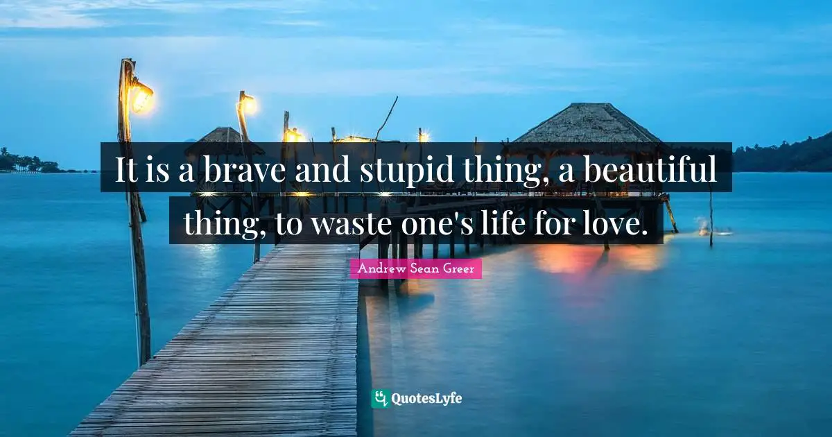 It is a brave and stupid thing, a beautiful thing, to waste one's life for love.