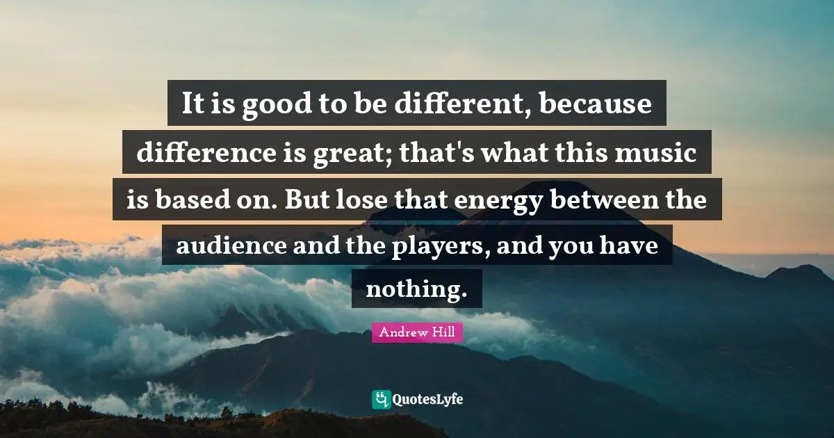 It is good to be different, because difference is great; that's what this music is based on. But lose that energy between the audience and the players, and you have nothing.