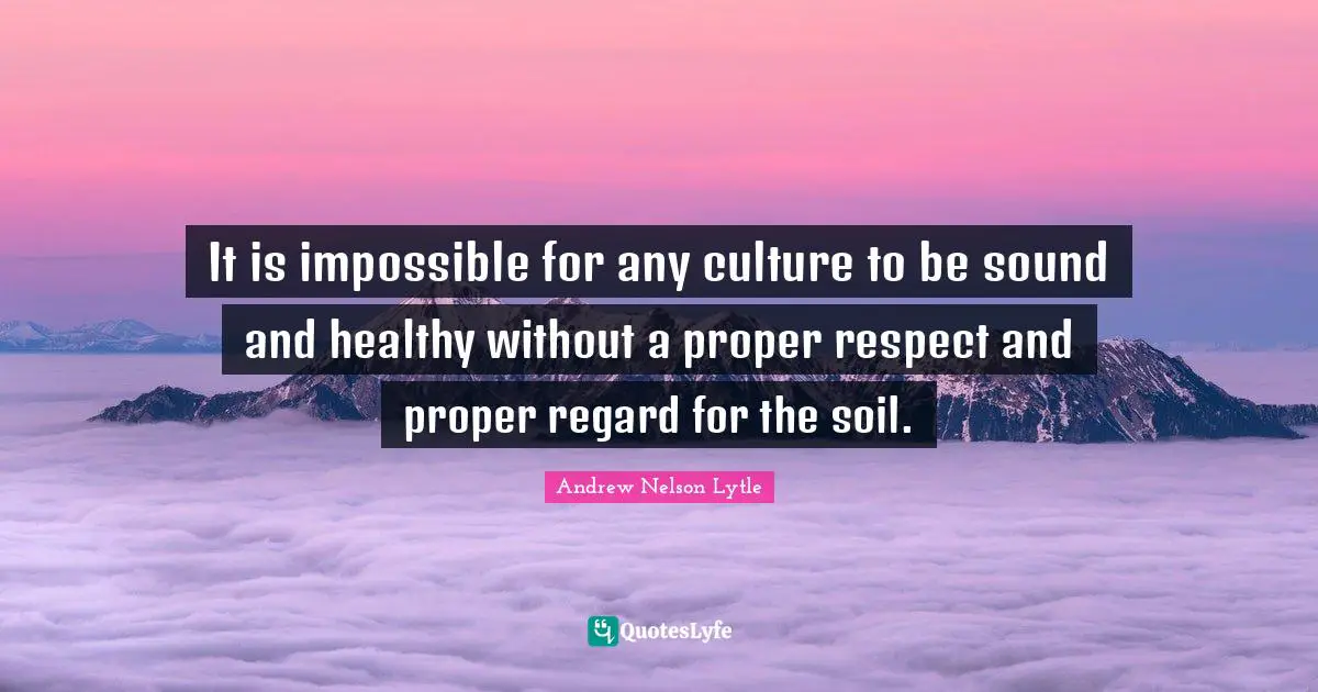 It is impossible for any culture to be sound and healthy without a proper respect and proper regard for the soil.