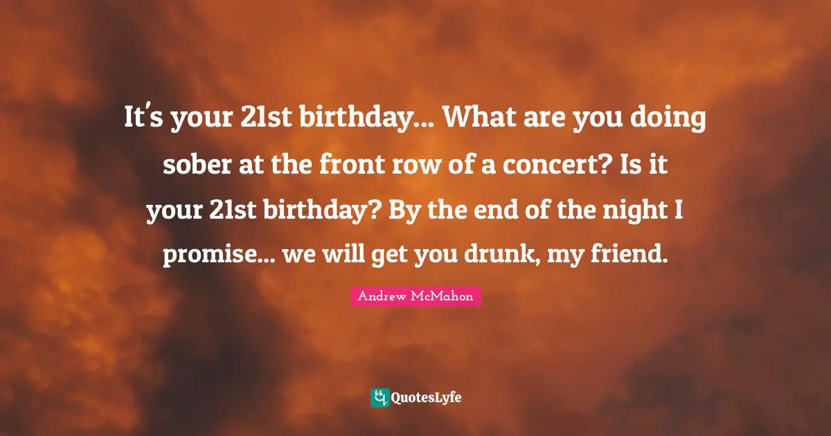 It's your 21st birthday... What are you doing sober at the front row of a concert? Is it your 21st birthday? By the end of the night I promise... we will get you drunk, my friend.