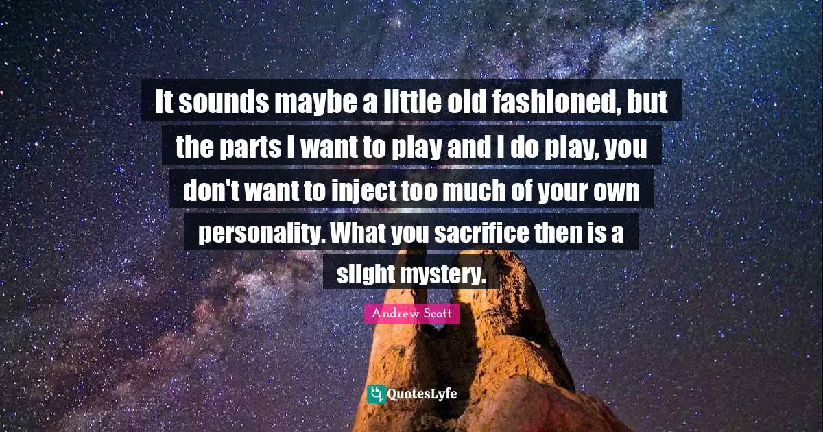 It sounds maybe a little old fashioned, but the parts I want to play and I do play, you don't want to inject too much of your own personality. What you sacrifice then is a slight mystery.