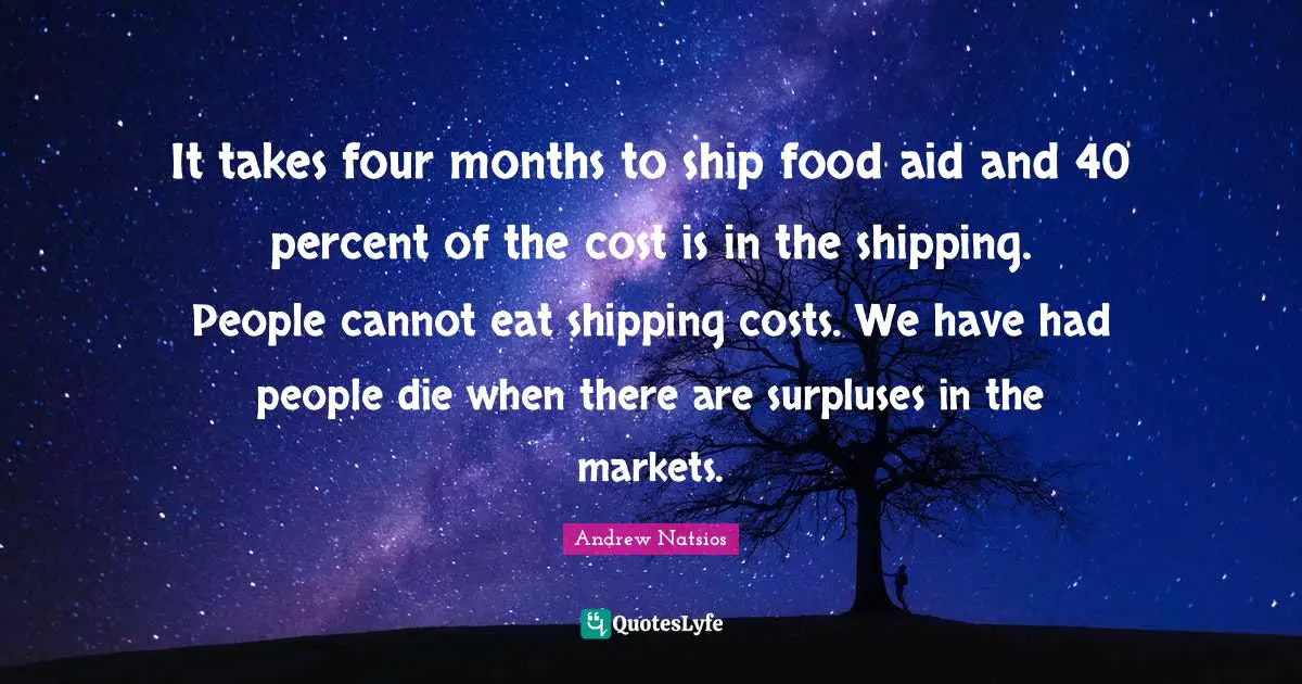 It takes four months to ship food aid and 40 percent of the cost is in the shipping. People cannot eat shipping costs. We have had people die when there are surpluses in the markets.