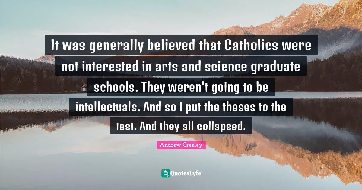 It was generally believed that Catholics were not interested in arts and science graduate schools. They weren't going to be intellectuals. And so I put the theses to the test. And they all collapsed.