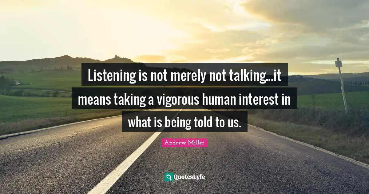 Listening is not merely not talking...it means taking a vigorous human interest in what is being told to us.