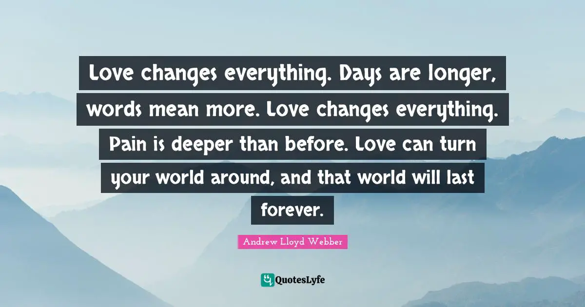 Love changes everything. Days are longer, words mean more. Love changes everything. Pain is deeper than before. Love can turn your world around, and that world will last forever.