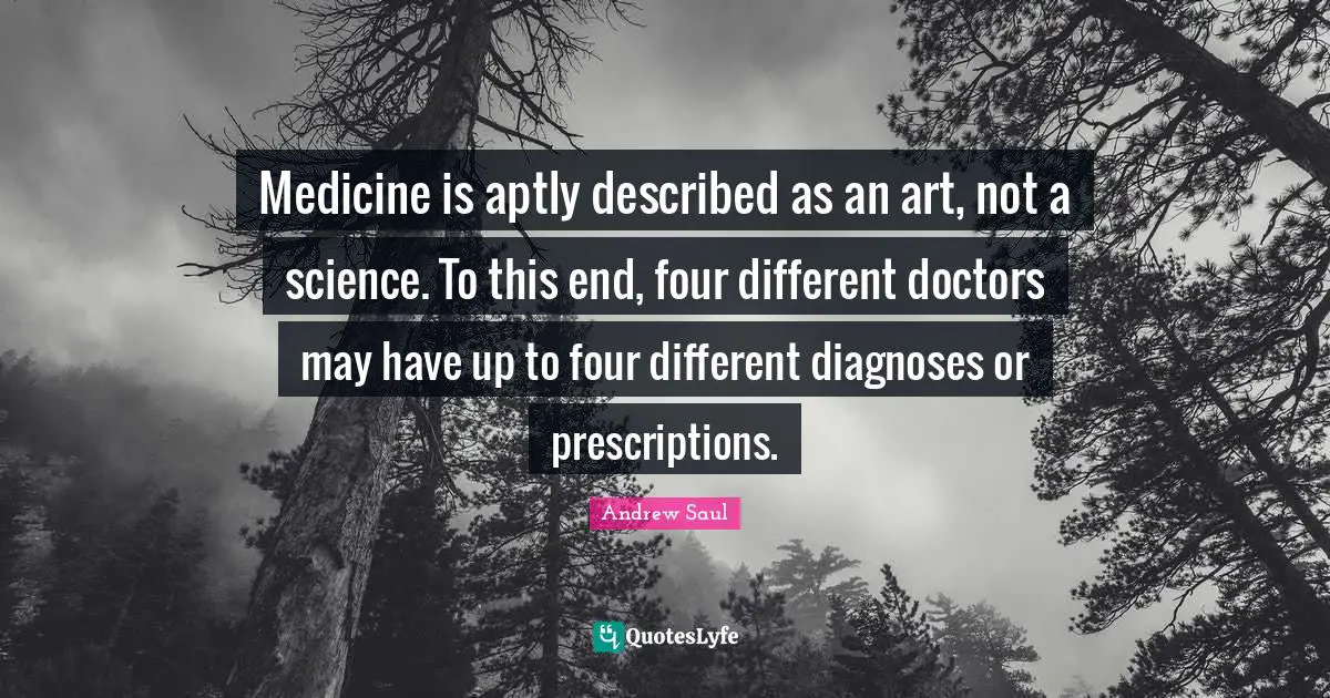 Medicine is aptly described as an art, not a science. To this end, four different doctors may have up to four different diagnoses or prescriptions.