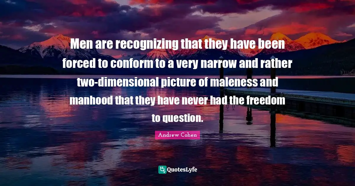 Men are recognizing that they have been forced to conform to a very narrow and rather two-dimensional picture of maleness and manhood that they have never had the freedom to question.
