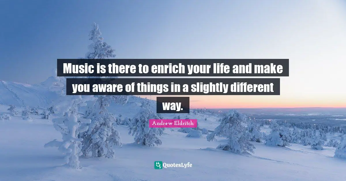Music is there to enrich your life and make you aware of things in a slightly different way.