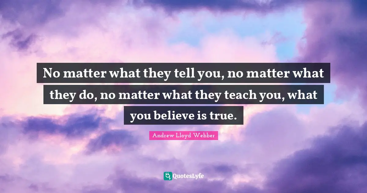 No matter what they tell you, no matter what they do, no matter what they teach you, what you believe is true.