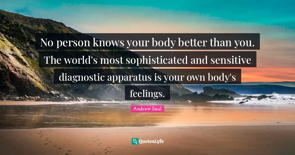 No person knows your body better than you. The world's most sophisticated and sensitive diagnostic apparatus is your own body's feelings.