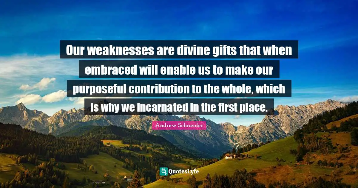 Our weaknesses are divine gifts that when embraced will enable us to make our purposeful contribution to the whole, which is why we incarnated in the first place.
